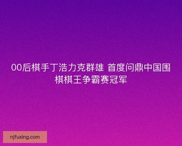 00后棋手丁浩力克群雄 首度问鼎中国围棋棋王争霸赛冠军