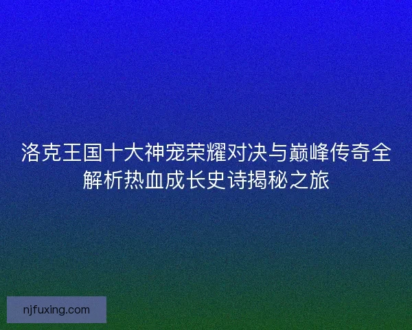 洛克王国十大神宠荣耀对决与巅峰传奇全解析热血成长史诗揭秘之旅