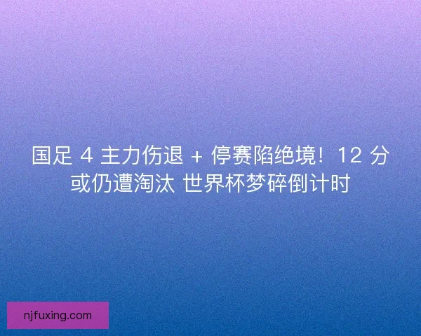 国足 4 主力伤退 + 停赛陷绝境！12 分或仍遭淘汰 世界杯梦碎倒计时