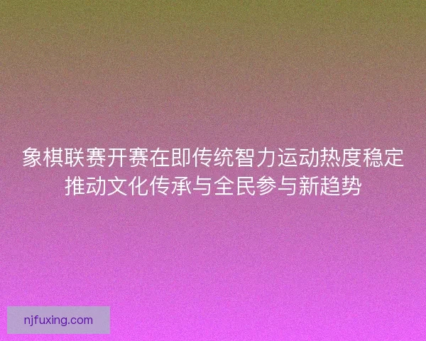 象棋联赛开赛在即传统智力运动热度稳定推动文化传承与全民参与新趋势