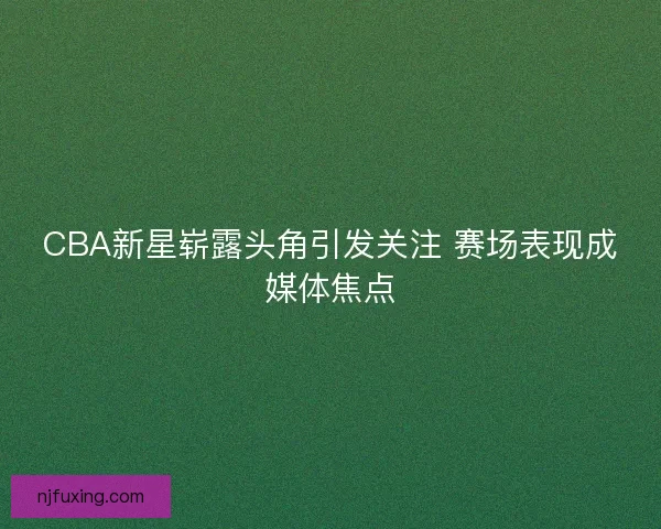 CBA新星崭露头角引发关注 赛场表现成媒体焦点