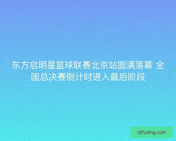 东方启明星篮球联赛北京站圆满落幕 全国总决赛倒计时进入最后阶段