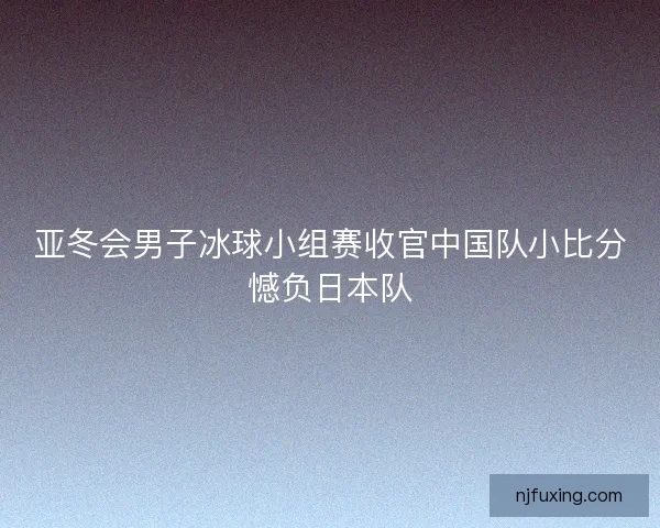 亚冬会男子冰球小组赛收官中国队小比分憾负日本队