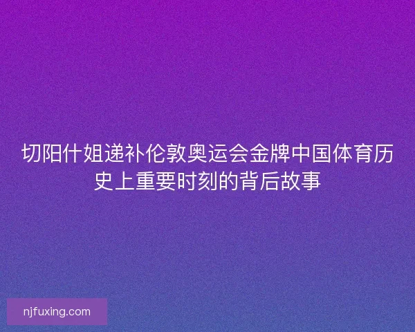 切阳什姐递补伦敦奥运会金牌中国体育历史上重要时刻的背后故事