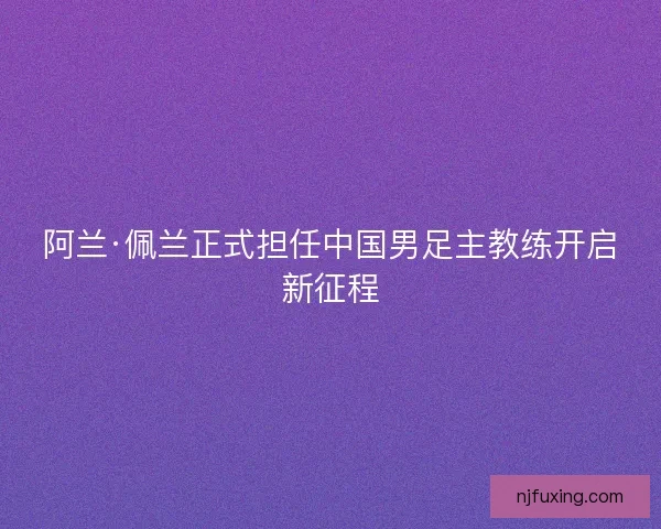 阿兰·佩兰正式担任中国男足主教练开启新征程