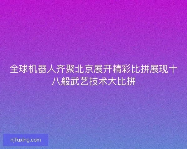 全球机器人齐聚北京展开精彩比拼展现十八般武艺技术大比拼