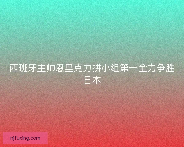 西班牙主帅恩里克力拼小组第一全力争胜日本