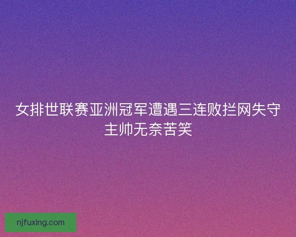 女排世联赛亚洲冠军遭遇三连败拦网失守主帅无奈苦笑