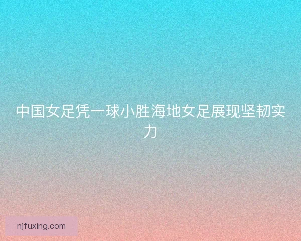 中国女足凭一球小胜海地女足展现坚韧实力 中国女足凭一球小胜海地女足展现坚韧实力