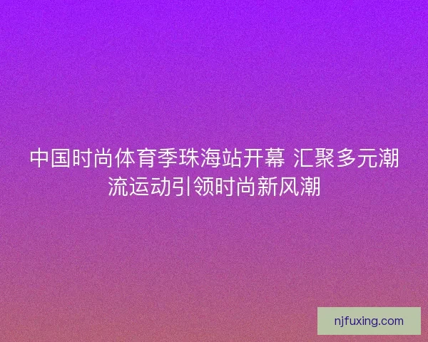 中国时尚体育季珠海站开幕 汇聚多元潮流运动引领时尚新风潮