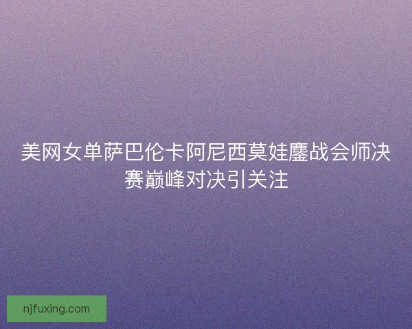 美网女单萨巴伦卡阿尼西莫娃鏖战会师决赛巅峰对决引关注