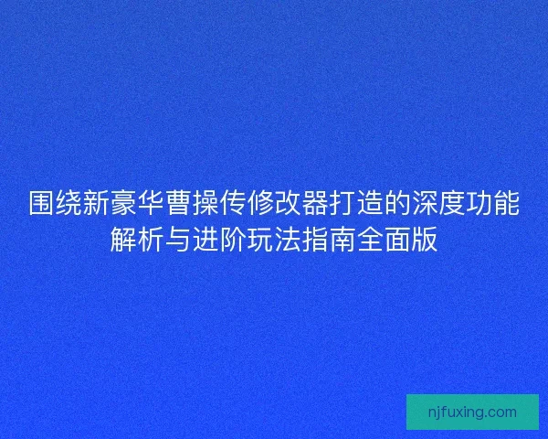 围绕新豪华曹操传修改器打造的深度功能解析与进阶玩法指南全面版