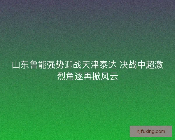 山东鲁能强势迎战天津泰达 决战中超激烈角逐再掀风云