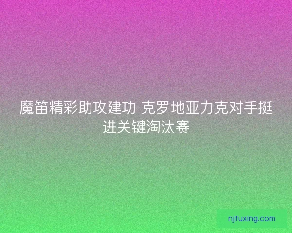 魔笛精彩助攻建功 克罗地亚力克对手挺进关键淘汰赛