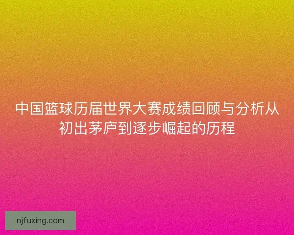 中国篮球历届世界大赛成绩回顾与分析从初出茅庐到逐步崛起的历程 中国篮球历届世界大赛成绩回顾与分析从初出茅庐到逐步崛起的历程