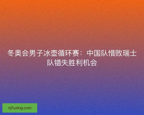 冬奥会男子冰壶循环赛:中国队惜败瑞士队错失胜利机会 冬奥会男子冰壶循环赛:中国队惜败瑞士队错失胜利机会