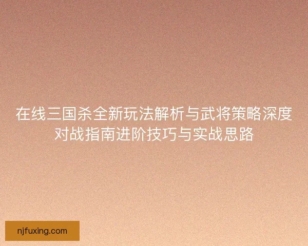在线三国杀全新玩法解析与武将策略深度对战指南进阶技巧与实战思路